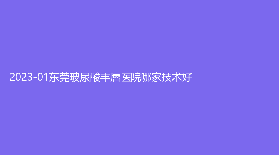 2023-01東莞玻尿酸豐唇醫(yī)院哪家技術(shù)好？媄媄、仁康醫(yī)院中心、安堤薇診所等機構(gòu)哪個效果好？