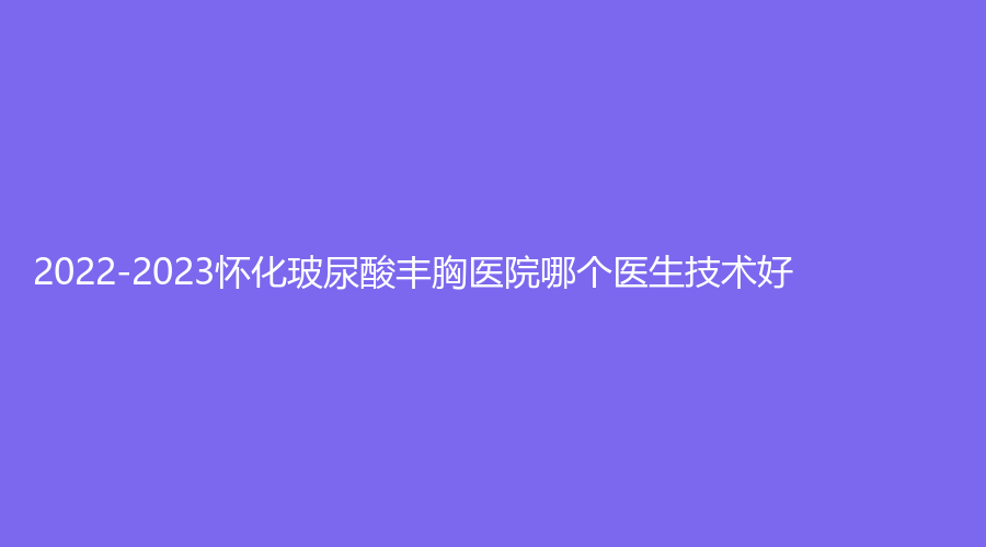 2022-2023懷化玻尿酸豐胸醫(yī)院哪個醫(yī)生技術(shù)好？億美思、夏韓診所、艾美私莉（艾美莉）等機(jī)構(gòu)哪家好？