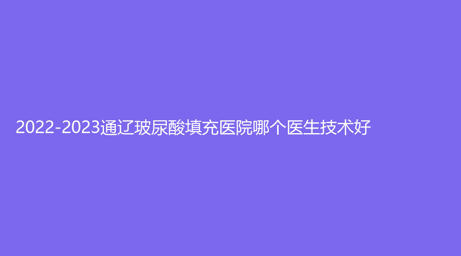 2022-2023通遼玻尿酸填充醫(yī)院哪個醫(yī)生技術(shù)好？
