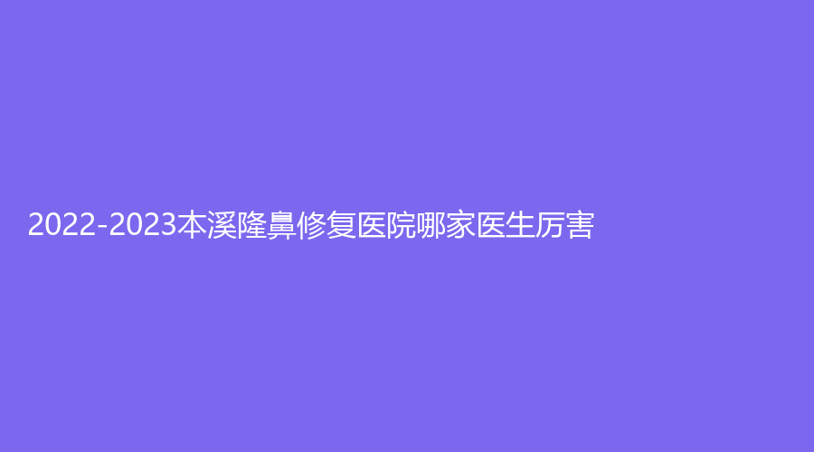 2022-2023本溪隆鼻修復醫(yī)院哪家醫(yī)生厲害？
