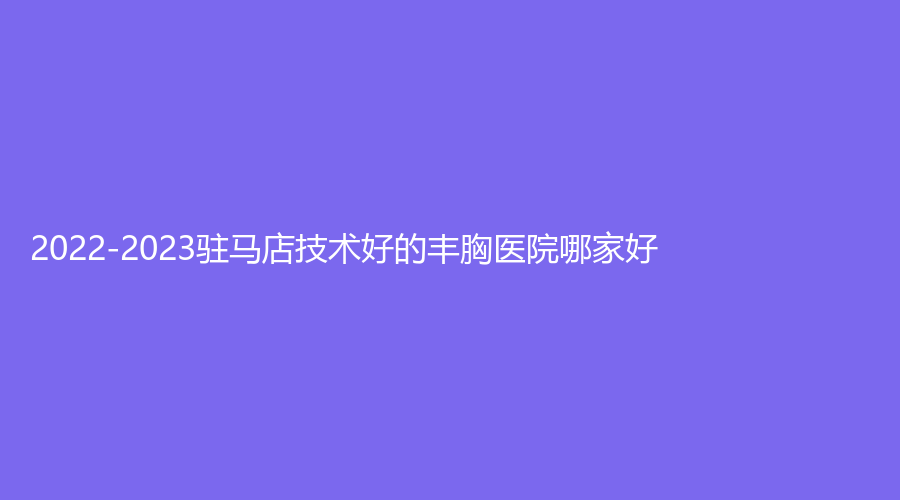 2022-2023駐馬店技術(shù)好的豐胸醫(yī)院哪家好？