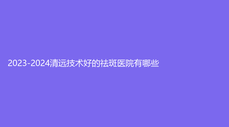 2023-2024清遠技術好的祛斑醫(yī)院有哪些？