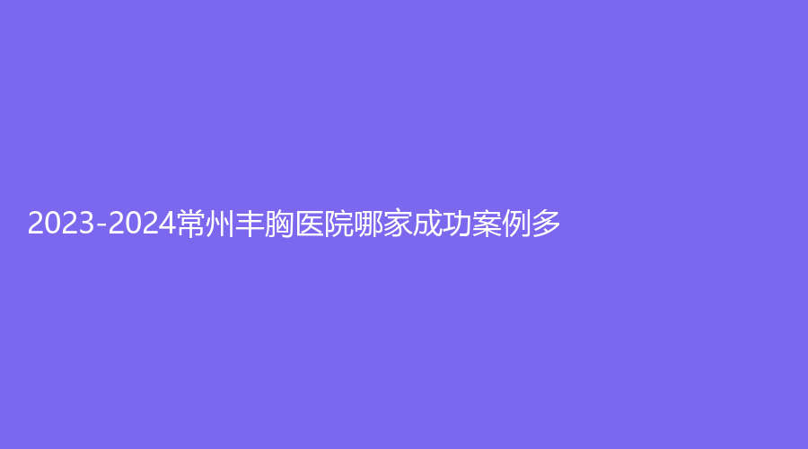 2023-2024常州豐胸醫(yī)院哪家成功案例多？曙光、美萊、美貝爾等機構(gòu)登頂前三！
