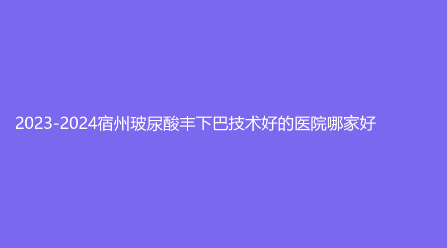 2023-2024宿州玻尿酸豐下巴技術(shù)好的醫(yī)院哪家好？