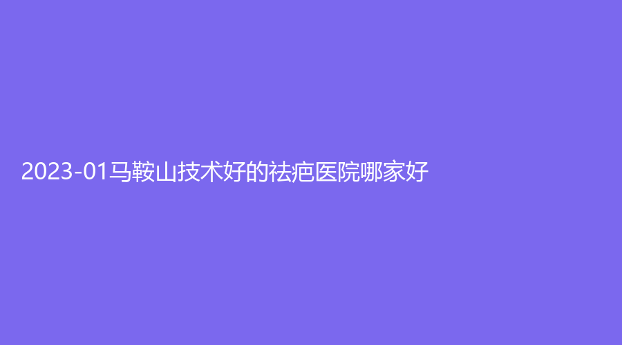 2023-01馬鞍山技術(shù)好的祛疤醫(yī)院哪家好？尚壹、杰明嘉、柯匯等機構(gòu)哪個便宜？
