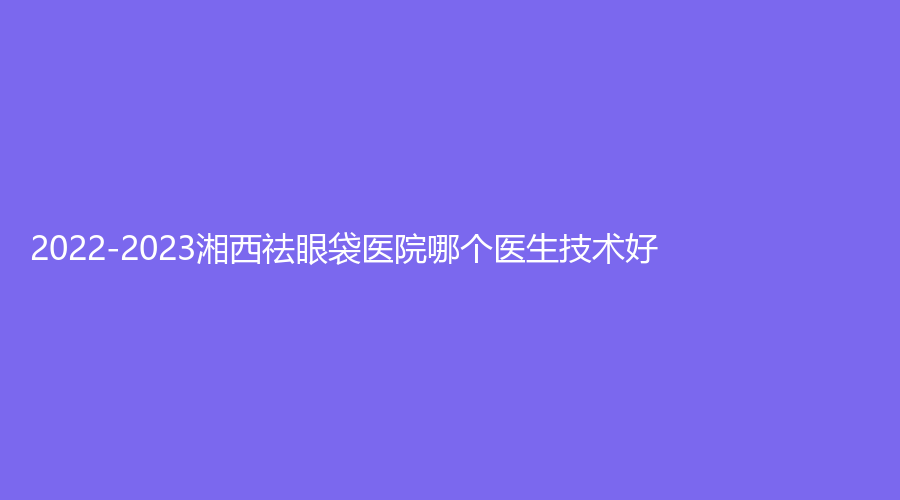 2022-2023湘西祛眼袋醫(yī)院哪個(gè)醫(yī)生技術(shù)好？